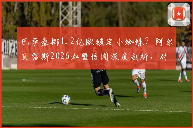 巴萨豪掷1.2亿欧锁定小蜘蛛？阿尔瓦雷斯2026加盟传闻深度剖析，对曼城锋线有何冲击