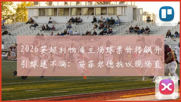 2026英超利物浦主场球票价格飙升引球迷不满：安菲尔德抗议现场直击，解析票价上涨深层原因与球迷应对方案