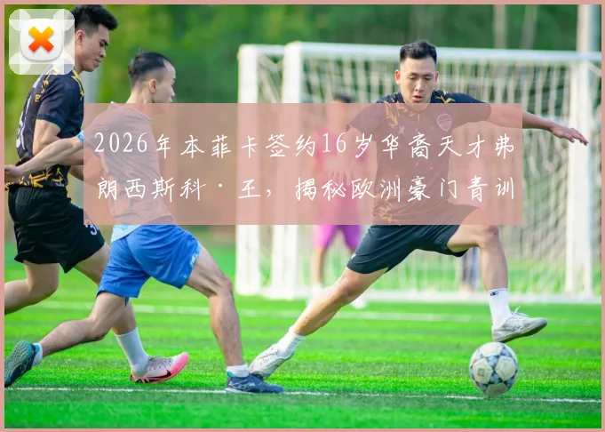 2026年本菲卡签约16岁华裔天才弗朗西斯科·王，揭秘欧洲豪门青训合同与华裔球员崛起之路